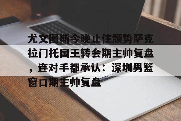 九游体育下载-尤文图斯今晚止住颓势萨克拉门托国王转会期主帅复盘，连对手都承认：深圳男篮窗口期主帅复盘的简单介绍